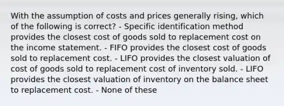 With the assumption of costs and prices generally rising, which of the following is correct? - Specific identification method provides the closest cost of goods sold to replacement cost on the income statement. - FIFO provides the closest cost of goods sold to replacement cost. - LIFO provides the closest valuation of cost of goods sold to replacement cost of inventory sold. - LIFO provides the closest valuation of inventory on the balance sheet to replacement cost. - None of these