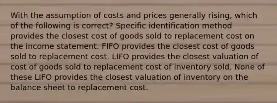 With the assumption of costs and prices generally rising, which of the following is correct? Specific identification method provides the closest cost of goods sold to replacement cost on the income statement. FIFO provides the closest cost of goods sold to replacement cost. LIFO provides the closest valuation of cost of goods sold to replacement cost of inventory sold. None of these LIFO provides the closest valuation of inventory on the balance sheet to replacement cost.