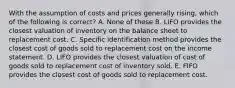 With the assumption of costs and prices generally rising, which of the following is correct? A. None of these B. LIFO provides the closest valuation of inventory on the balance sheet to replacement cost. C. Specific identification method provides the closest cost of goods sold to replacement cost on the income statement. D. LIFO provides the closest valuation of cost of goods sold to replacement cost of inventory sold. E. FIFO provides the closest cost of goods sold to replacement cost.