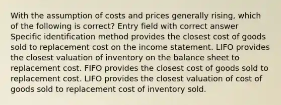 With the assumption of costs and prices generally rising, which of the following is correct? Entry field with correct answer Specific identification method provides the closest cost of goods sold to replacement cost on the income statement. LIFO provides the closest valuation of inventory on the balance sheet to replacement cost. FIFO provides the closest cost of goods sold to replacement cost. LIFO provides the closest valuation of cost of goods sold to replacement cost of inventory sold.