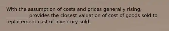 With the assumption of costs and prices generally rising, _________ provides the closest valuation of cost of goods sold to replacement cost of inventory sold.