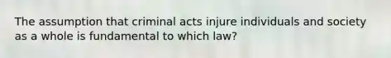 The assumption that criminal acts injure individuals and society as a whole is fundamental to which law?