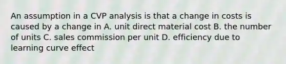 An assumption in a CVP analysis is that a change in costs is caused by a change in A. unit direct material cost B. the number of units C. sales commission per unit D. efficiency due to learning curve effect