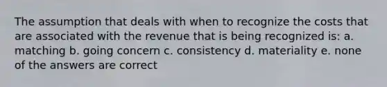 The assumption that deals with when to recognize the costs that are associated with the revenue that is being recognized is: a. matching b. going concern c. consistency d. materiality e. none of the answers are correct