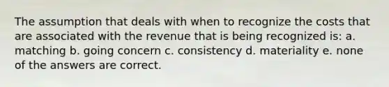 The assumption that deals with when to recognize the costs that are associated with the revenue that is being recognized is: a. matching b. going concern c. consistency d. materiality e. none of the answers are correct.