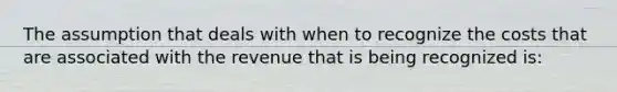 The assumption that deals with when to recognize the costs that are associated with the revenue that is being recognized is: