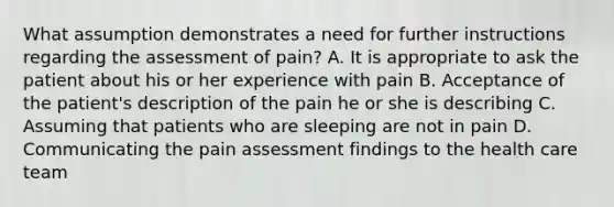 What assumption demonstrates a need for further instructions regarding the assessment of pain? A. It is appropriate to ask the patient about his or her experience with pain B. Acceptance of the patient's description of the pain he or she is describing C. Assuming that patients who are sleeping are not in pain D. Communicating the pain assessment findings to the health care team