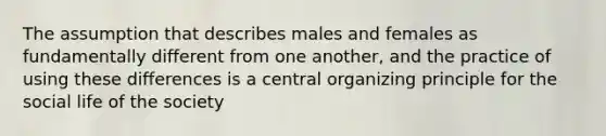 The assumption that describes males and females as fundamentally different from one another, and the practice of using these differences is a central organizing principle for the social life of the society