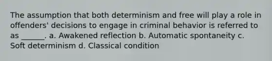 The assumption that both determinism and free will play a role in offenders' decisions to engage in criminal behavior is referred to as ______. a. Awakened reflection b. Automatic spontaneity c. Soft determinism d. Classical condition