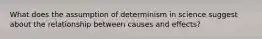 What does the assumption of determinism in science suggest about the relationship between causes and effects?