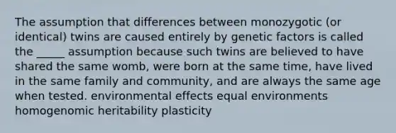 The assumption that differences between monozygotic (or identical) twins are caused entirely by genetic factors is called the _____ assumption because such twins are believed to have shared the same womb, were born at the same time, have lived in the same family and community, and are always the same age when tested. environmental effects equal environments homogenomic heritability plasticity