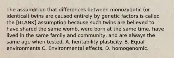 The assumption that differences between monozygotic (or identical) twins are caused entirely by genetic factors is called the [BLANK] assumption because such twins are believed to have shared the same womb, were born at the same time, have lived in the same family and community, and are always the same age when tested. A. heritability plasticity. B. Equal environments C. Environmental effects. D. homogenomic.