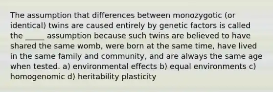 The assumption that differences between monozygotic (or identical) twins are caused entirely by genetic factors is called the _____ assumption because such twins are believed to have shared the same womb, were born at the same time, have lived in the same family and community, and are always the same age when tested. a) environmental effects b) equal environments c) homogenomic d) heritability plasticity