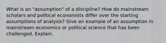 What is an "assumption" of a discipline? How do mainstream scholars and political economists differ over the starting assumptions of analysis? Give an example of an assumption in mainstream economics or political science that has been challenged. Explain.