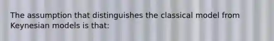The assumption that distinguishes the classical model from Keynesian models is that: