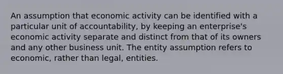 An assumption that economic activity can be identified with a particular unit of accountability, by keeping an enterprise's economic activity separate and distinct from that of its owners and any other business unit. The entity assumption refers to economic, rather than legal, entities.