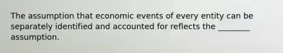 The assumption that economic events of every entity can be separately identified and accounted for reflects the ________ assumption.