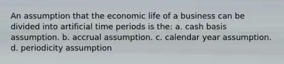 An assumption that the economic life of a business can be divided into artificial time periods is the: a. cash basis assumption. b. accrual assumption. c. calendar year assumption. d. periodicity assumption