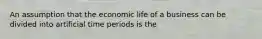 An assumption that the economic life of a business can be divided into artificial time periods is the