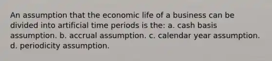 An assumption that the economic life of a business can be divided into artificial time periods is the: a. cash basis assumption. b. accrual assumption. c. calendar year assumption. d. periodicity assumption.