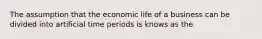 The assumption that the economic life of a business can be divided into artificial time periods is knows as the