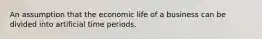 An assumption that the economic life of a business can be divided into artificial time periods.