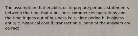 The assumption that enables us to prepare periodic statements between the time that a business commences operations and the time it goes out of business is: a. time period b. business entity c. historical cost d. transaction e. none of the answers are correct