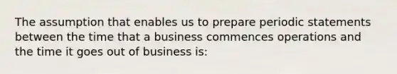 The assumption that enables us to prepare periodic statements between the time that a business commences operations and the time it goes out of business is: