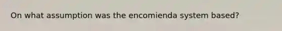 On what assumption was the encomienda system based?