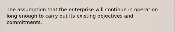 The assumption that the enterprise will continue in operation long enough to carry out its existing objectives and commitments.