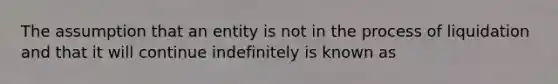 The assumption that an entity is not in the process of liquidation and that it will continue indefinitely is known as