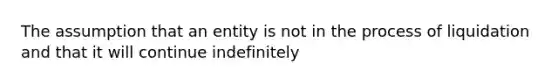 The assumption that an entity is not in the process of liquidation and that it will continue indefinitely