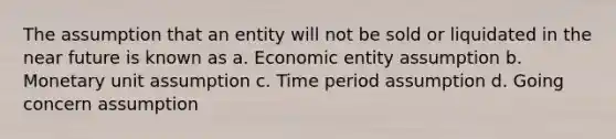 The assumption that an entity will not be sold or liquidated in the near future is known as a. Economic entity assumption b. Monetary unit assumption c. Time period assumption d. Going concern assumption