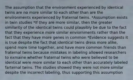 The assumption that the environment experienced by identical twins are no more similar to each other than are the environments experienced by fraternal twins. *Assumption exists in twin studies *If they are more similar, then the greater similarity of the identical twins could plausibly be due to the fact that they experience more similar enviornments rather than the fact that they have more genes in common *Evidence suggests it is true despite the fact that identical twins dress more alike, spend more time together, and have more common friends than fraternal twins because mistakes in labeling allowed researchers to exmaine whether fraternal twins who were believed to be identical were more similar to each other than accurately labeled farternal twins. The studies showed they were not more similar despite the incorrect labeling, thus supporting this assumption