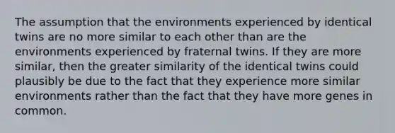 The assumption that the environments experienced by identical twins are no more similar to each other than are the environments experienced by fraternal twins. If they are more similar, then the greater similarity of the identical twins could plausibly be due to the fact that they experience more similar environments rather than the fact that they have more genes in common.