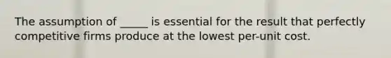 The assumption of _____ is essential for the result that perfectly competitive firms produce at the lowest per-unit cost.