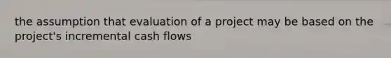 the assumption that evaluation of a project may be based on the project's incremental cash flows