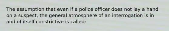 The assumption that even if a police officer does not lay a hand on a suspect, the general atmosphere of an interrogation is in and of itself constrictive is called: