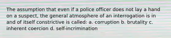 The assumption that even if a police officer does not lay a hand on a suspect, the general atmosphere of an interrogation is in and of itself constrictive is called: a. corruption b. brutality c. inherent coercion d. self-incrimination