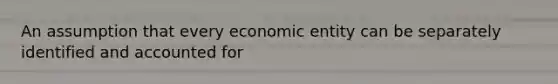 An assumption that every economic entity can be separately identified and accounted for