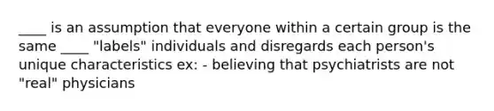 ____ is an assumption that everyone within a certain group is the same ____ "labels" individuals and disregards each person's unique characteristics ex: - believing that psychiatrists are not "real" physicians