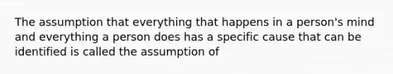 The assumption that everything that happens in a person's mind and everything a person does has a specific cause that can be identified is called the assumption of