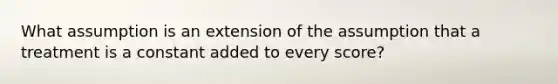 What assumption is an extension of the assumption that a treatment is a constant added to every score?