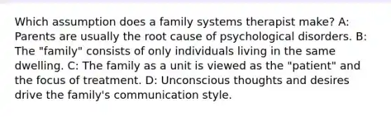 Which assumption does a family systems therapist make? A: Parents are usually the root cause of psychological disorders. B: The "family" consists of only individuals living in the same dwelling. C: The family as a unit is viewed as the "patient" and the focus of treatment. D: Unconscious thoughts and desires drive the family's communication style.