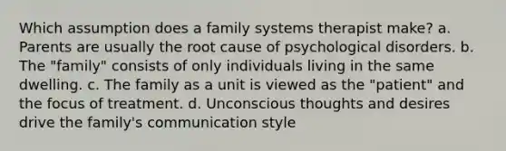 Which assumption does a family systems therapist make? a. Parents are usually the root cause of psychological disorders. b. The "family" consists of only individuals living in the same dwelling. c. The family as a unit is viewed as the "patient" and the focus of treatment. d. Unconscious thoughts and desires drive the family's communication style