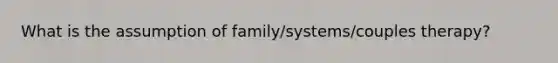 What is the assumption of family/systems/couples therapy?