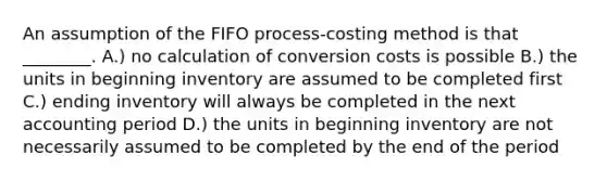 An assumption of the FIFO process-costing method is that ________. A.) no calculation of conversion costs is possible B.) the units in beginning inventory are assumed to be completed first C.) ending inventory will always be completed in the next accounting period D.) the units in beginning inventory are not necessarily assumed to be completed by the end of the period