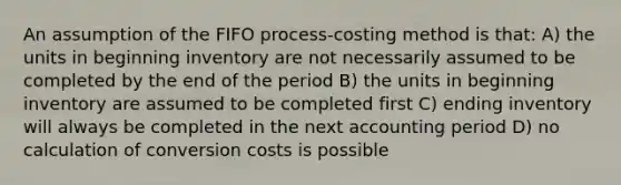 An assumption of the FIFO process-costing method is that: A) the units in beginning inventory are not necessarily assumed to be completed by the end of the period B) the units in beginning inventory are assumed to be completed first C) ending inventory will always be completed in the next accounting period D) no calculation of conversion costs is possible