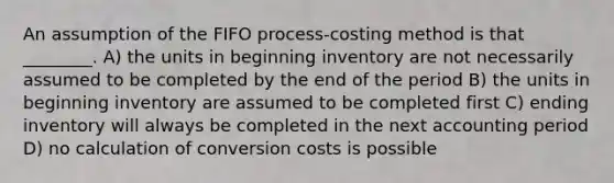 An assumption of the FIFO process-costing method is that ________. A) the units in beginning inventory are not necessarily assumed to be completed by the end of the period B) the units in beginning inventory are assumed to be completed first C) ending inventory will always be completed in the next accounting period D) no calculation of conversion costs is possible