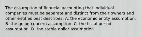 The assumption of financial accounting that individual companies must be separate and distinct from their owners and other entities best describes: A. the economic entity assumption. B. the going concern assumption. C. the fiscal period assumption. D. the stable dollar assumption.